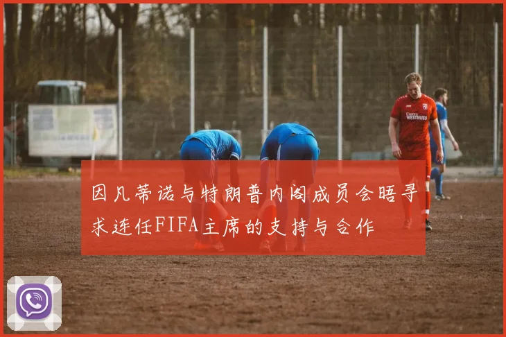 因凡蒂诺与特朗普内阁成员会晤寻求连任FIFA主席的支持与合作